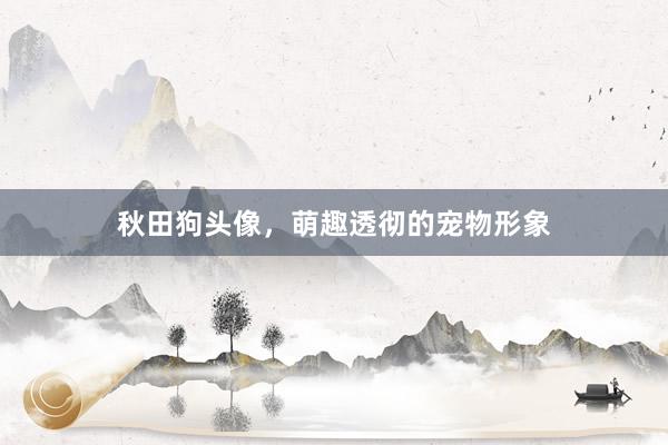 秋田狗头像，萌趣透彻的宠物形象